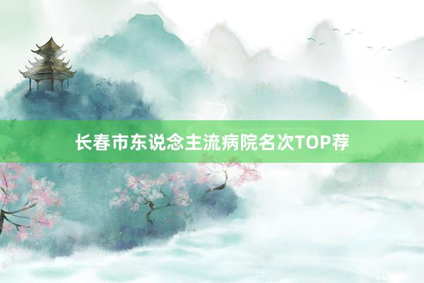 长春市东说念主流病院名次TOP荐