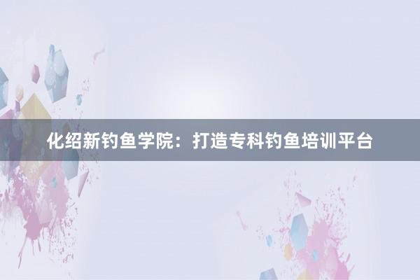 化绍新钓鱼学院：打造专科钓鱼培训平台