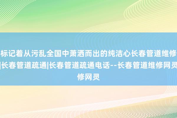 标记着从污乱全国中萧洒而出的纯洁心长春管道维修|长春管道疏通|长春管道疏通电话--长春管道维修网灵