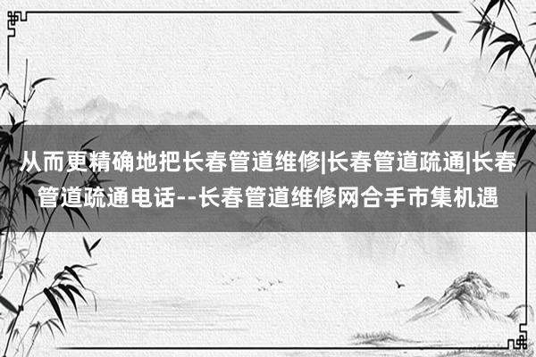 从而更精确地把长春管道维修|长春管道疏通|长春管道疏通电话--长春管道维修网合手市集机遇