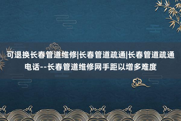 可退换长春管道维修|长春管道疏通|长春管道疏通电话--长春管道维修网手距以增多难度